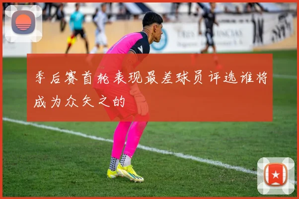 季后赛首轮表现最差球员评选谁将成为众矢之的