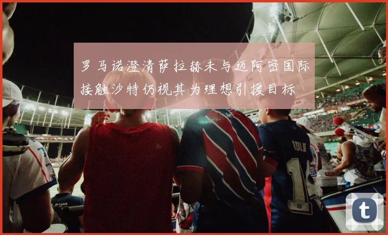 罗马诺澄清萨拉赫未与迈阿密国际接触沙特仍视其为理想引援目标