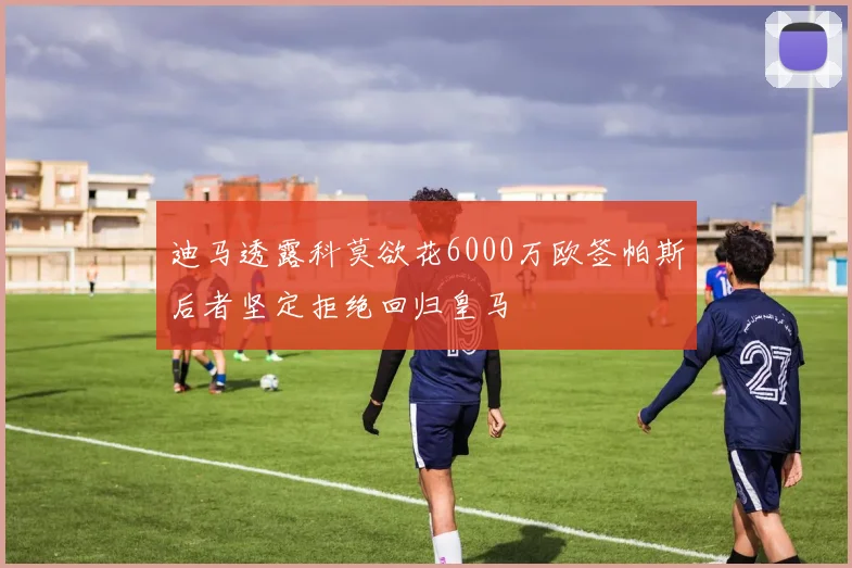 迪马透露科莫欲花6000万欧签帕斯后者坚定拒绝回归皇马