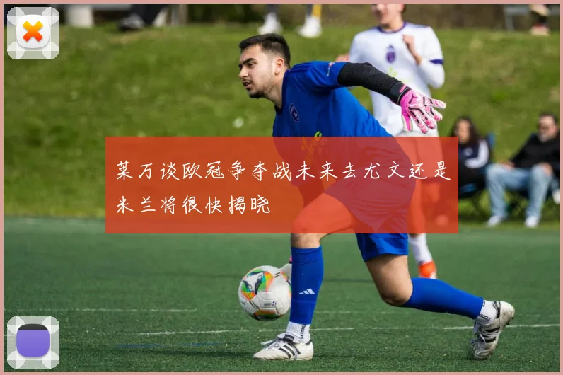 莱万谈欧冠争夺战未来去尤文还是米兰将很快揭晓