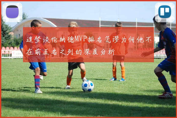 追梦谈伦纳德MVP排名荒谬为何他不在前五名之列的深度分析