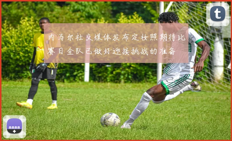 内马尔社交媒体发布定妆照期待比赛日全队已做好迎接挑战的准备