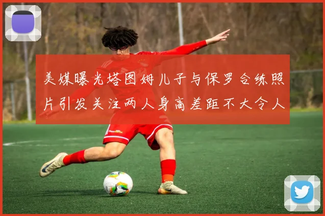 美媒曝光塔图姆儿子与保罗合练照片引发关注两人身高差距不大令人惊讶