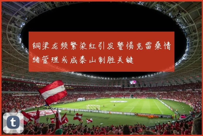 铜梁龙频繁染红引发警惕克雷桑情绪管理或成泰山制胜关键