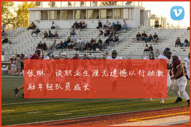 张琳芃谈职业生涯无遗憾以行动激励年轻队员成长