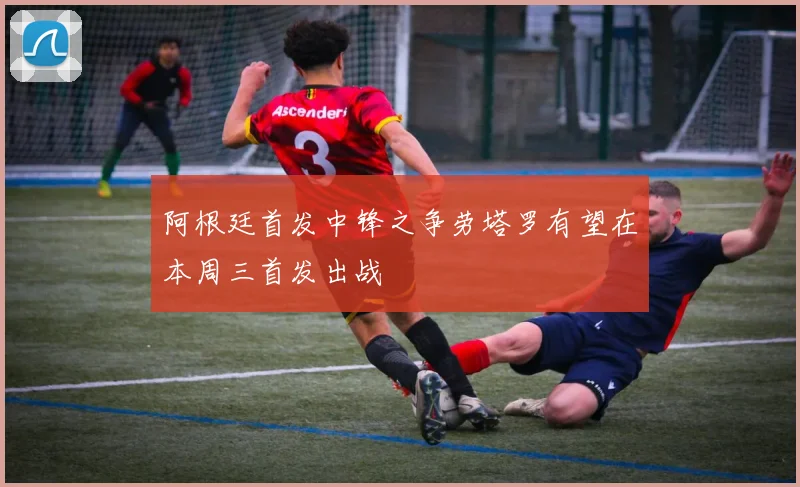 阿根廷首发中锋之争劳塔罗有望在本周三首发出战