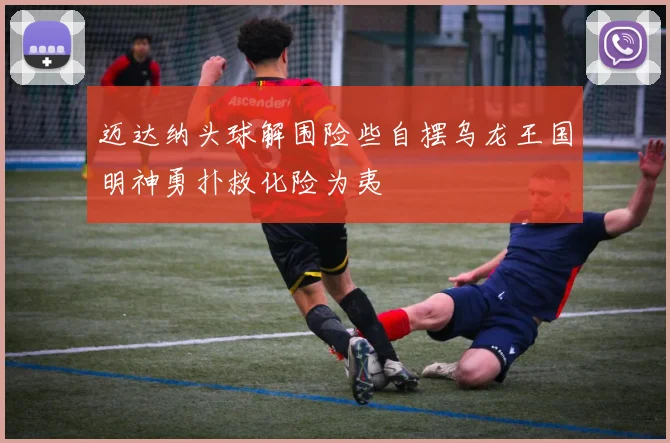 迈达纳头球解围险些自摆乌龙王国明神勇扑救化险为夷