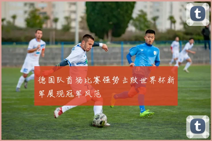 德国队首场比赛强势击败世界杯新军展现冠军风范