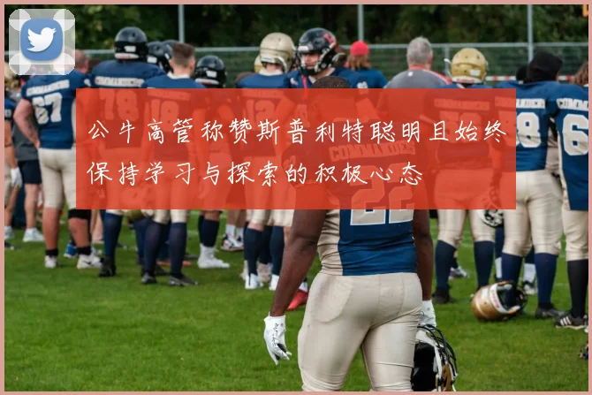 公牛高管称赞斯普利特聪明且始终保持学习与探索的积极心态