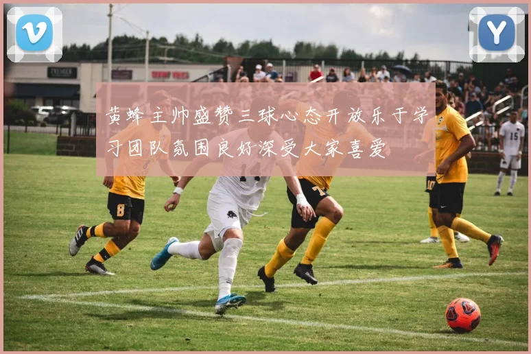 黄蜂主帅盛赞三球心态开放乐于学习团队氛围良好深受大家喜爱