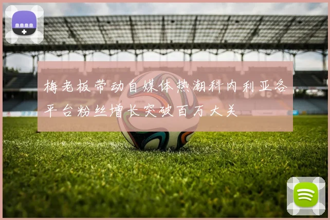 梅老板带动自媒体热潮科内利亚各平台粉丝增长突破百万大关