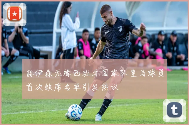 赫伊森无缘西班牙国家队皇马球员首次缺席名单引发热议