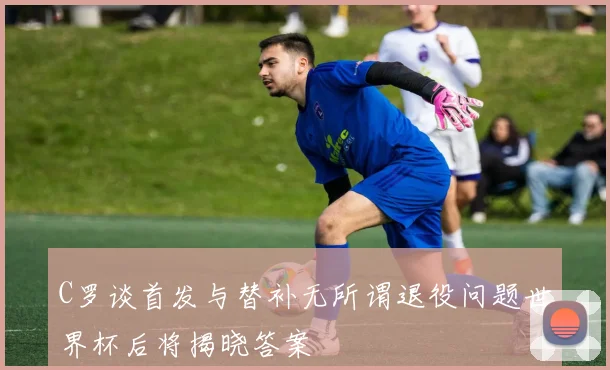 C罗谈首发与替补无所谓退役问题世界杯后将揭晓答案