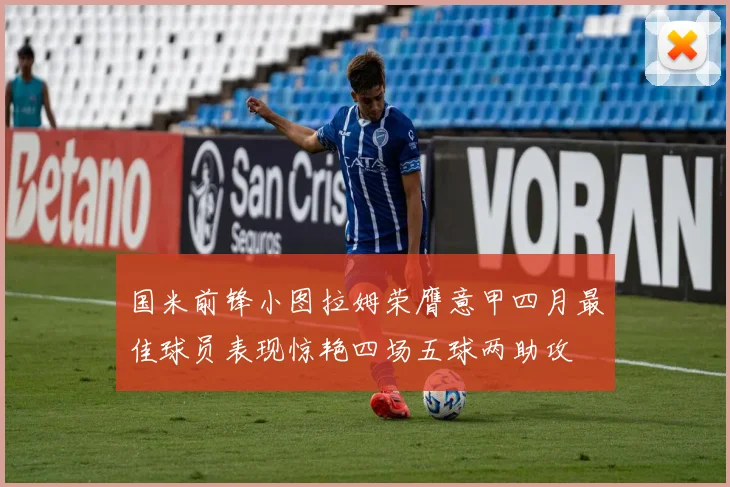 国米前锋小图拉姆荣膺意甲四月最佳球员表现惊艳四场五球两助攻