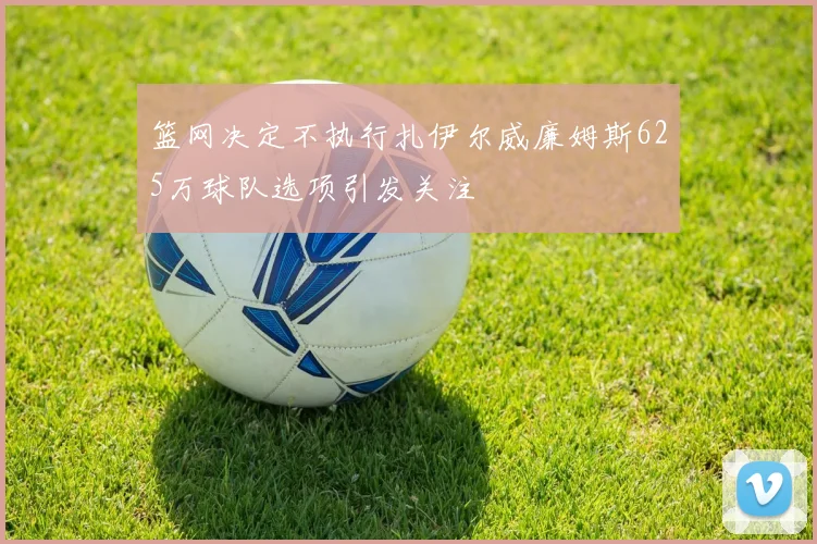 篮网决定不执行扎伊尔威廉姆斯625万球队选项引发关注