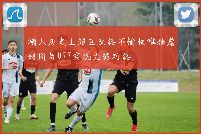 湖人历史上超巨交接不愉快唯独詹姆斯与077实现无缝对接