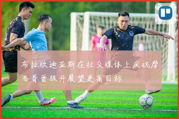 布拉欣迪亚斯在社交媒体上庆祝摩洛哥晋级并展望更高目标