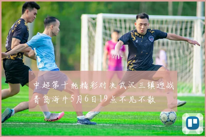中超第十轮精彩对决武汉三镇迎战青岛海牛5月6日19点不见不散
