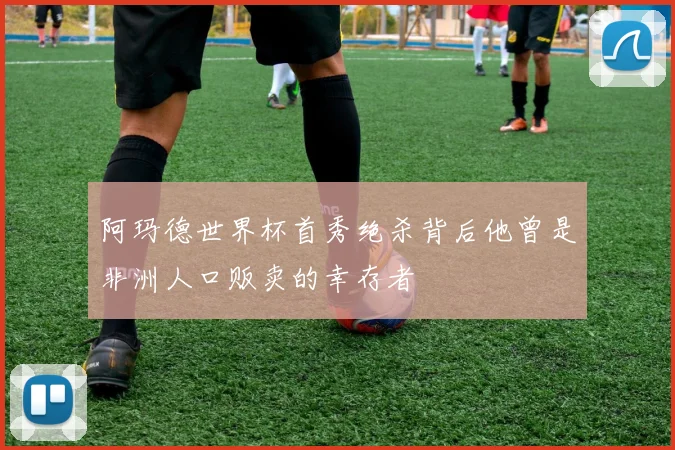 阿玛德世界杯首秀绝杀背后他曾是非洲人口贩卖的幸存者