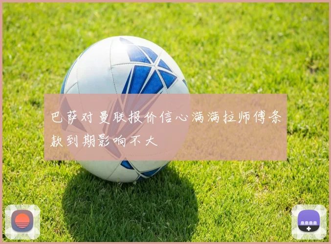 巴萨对曼联报价信心满满拉师傅条款到期影响不大