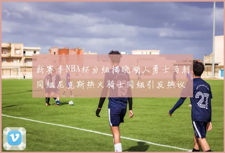 新赛季NBA杯分组揭晓湖人勇士马刺同组尼克斯热火骑士同组引发热议