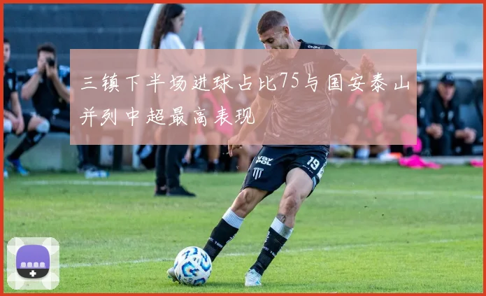 三镇下半场进球占比75与国安泰山并列中超最高表现