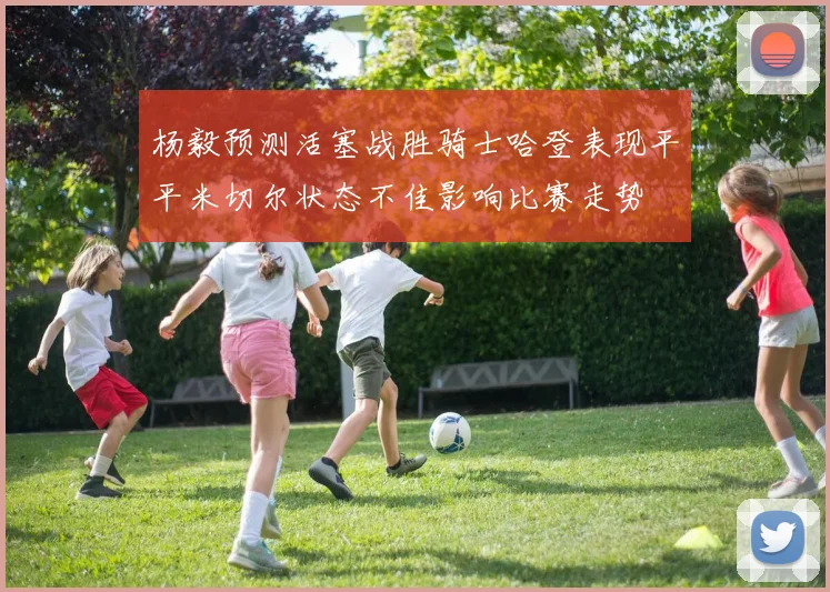 杨毅预测活塞战胜骑士哈登表现平平米切尔状态不佳影响比赛走势