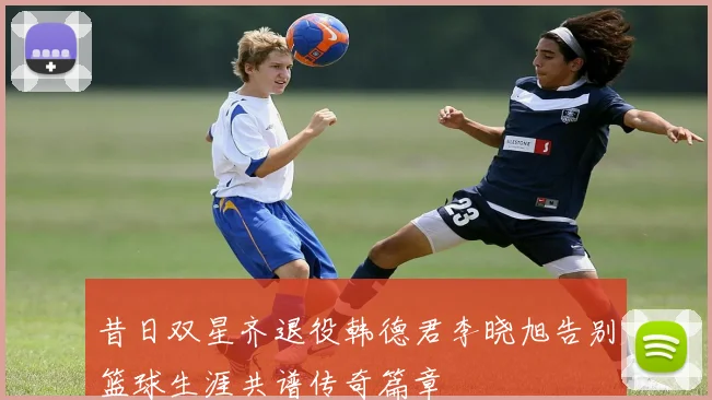 昔日双星齐退役韩德君李晓旭告别篮球生涯共谱传奇篇章