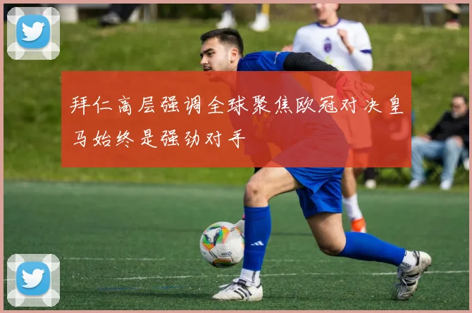 拜仁高层强调全球聚焦欧冠对决皇马始终是强劲对手