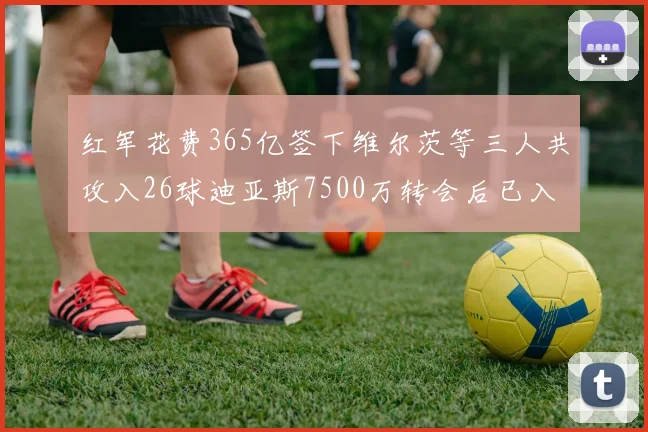 红军花费365亿签下维尔茨等三人共攻入26球迪亚斯7500万转会后已入23球