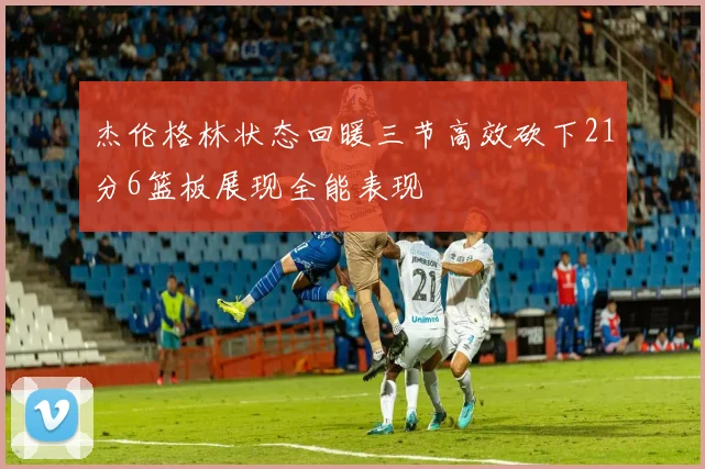 杰伦格林状态回暖三节高效砍下21分6篮板展现全能表现