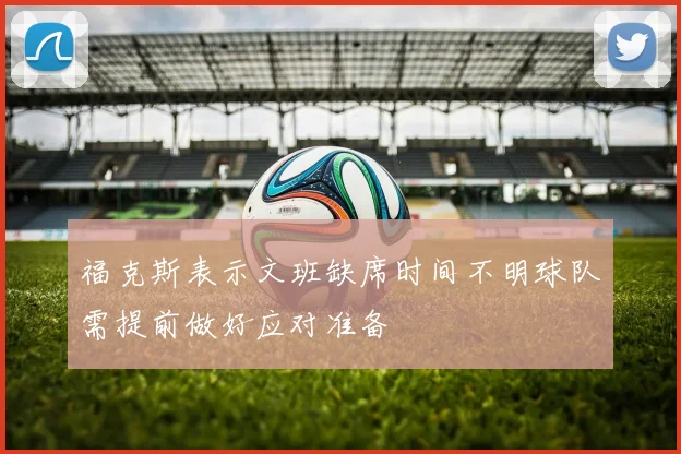 福克斯表示文班缺席时间不明球队需提前做好应对准备