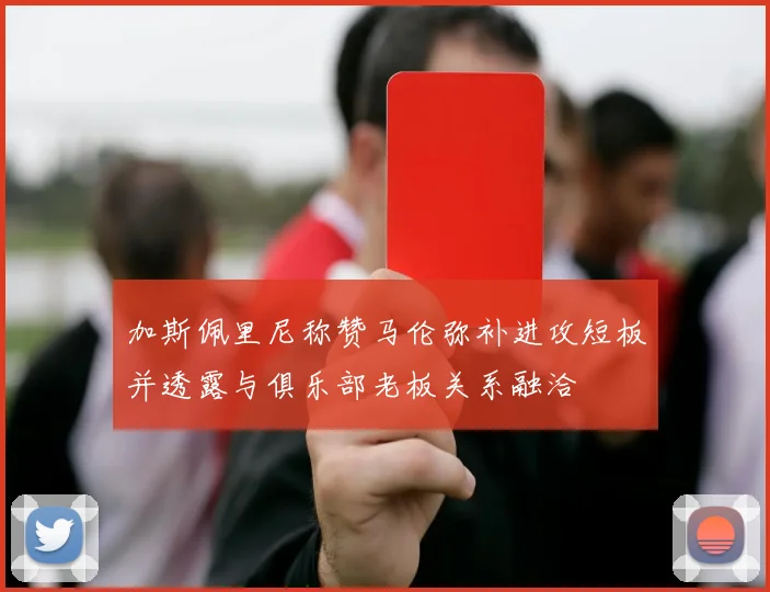 加斯佩里尼称赞马伦弥补进攻短板并透露与俱乐部老板关系融洽