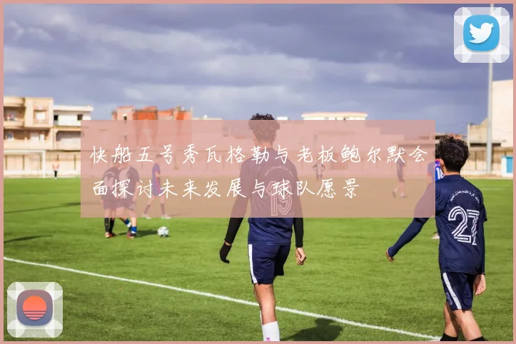 快船五号秀瓦格勒与老板鲍尔默会面探讨未来发展与球队愿景